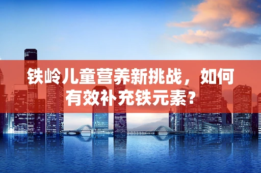 铁岭儿童营养新挑战，如何有效补充铁元素？