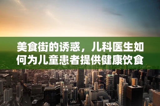 美食街的诱惑，儿科医生如何为儿童患者提供健康饮食建议？