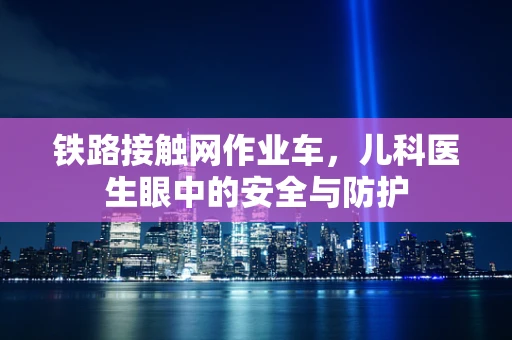 铁路接触网作业车，儿科医生眼中的安全与防护