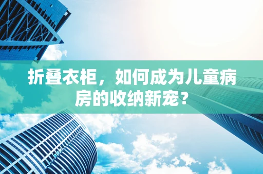 折叠衣柜，如何成为儿童病房的收纳新宠？