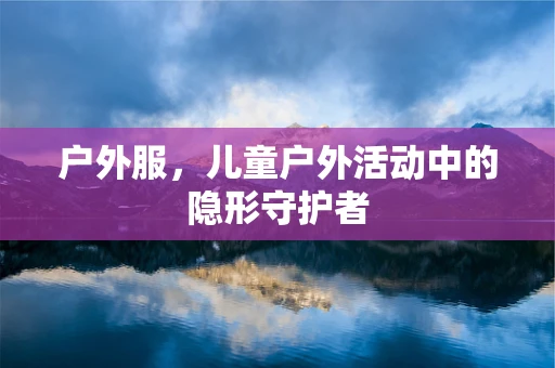 户外服，儿童户外活动中的隐形守护者