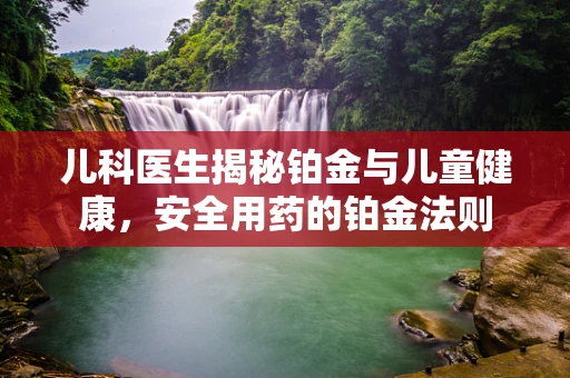 儿科医生揭秘铂金与儿童健康，安全用药的铂金法则