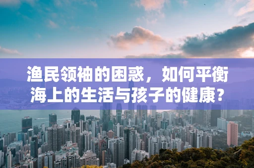 渔民领袖的困惑，如何平衡海上的生活与孩子的健康？