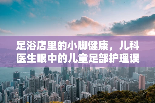 足浴店里的小脚健康，儿科医生眼中的儿童足部护理误区