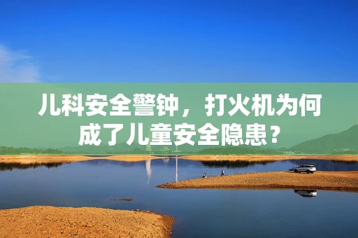 儿科安全警钟，打火机为何成了儿童安全隐患？