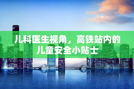 儿科医生视角，高铁站内的儿童安全小贴士