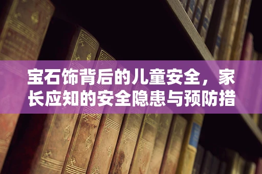 宝石饰背后的儿童安全，家长应知的安全隐患与预防措施