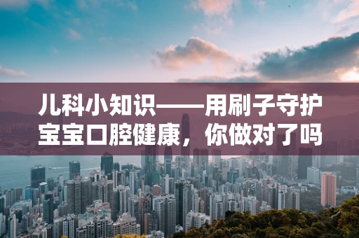 儿科小知识——用刷子守护宝宝口腔健康，你做对了吗？