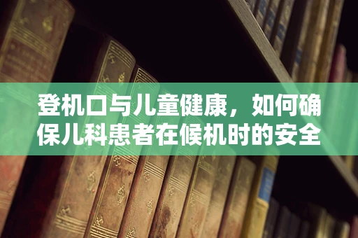 登机口与儿童健康，如何确保儿科患者在候机时的安全与舒适？