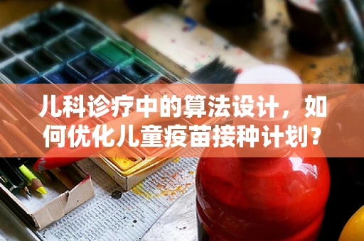 儿科诊疗中的算法设计，如何优化儿童疫苗接种计划？