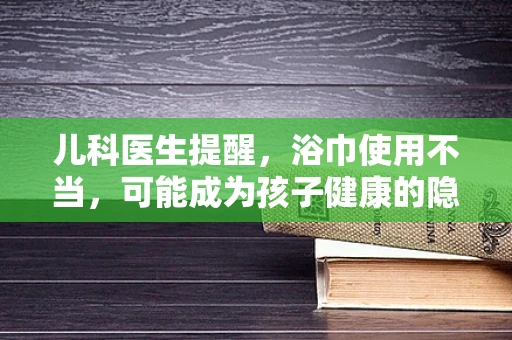 儿科医生提醒，浴巾使用不当，可能成为孩子健康的隐形杀手？