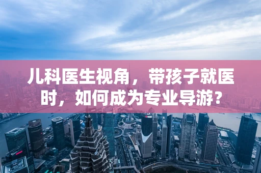 儿科医生视角，带孩子就医时，如何成为专业导游？
