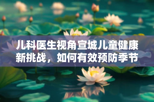 儿科医生视角宣城儿童健康新挑战，如何有效预防季节性呼吸道感染？