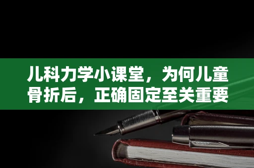 儿科力学小课堂，为何儿童骨折后，正确固定至关重要？