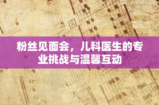 粉丝见面会，儿科医生的专业挑战与温馨互动