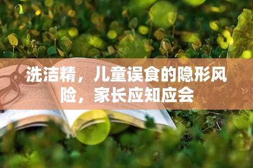 洗洁精，儿童误食的隐形风险，家长应知应会