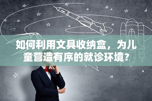 如何利用文具收纳盒，为儿童营造有序的就诊环境？