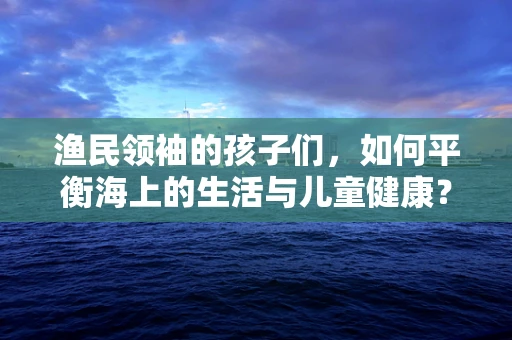 渔民领袖的孩子们，如何平衡海上的生活与儿童健康？