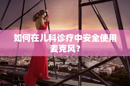 如何在儿科诊疗中安全使用麦克风？