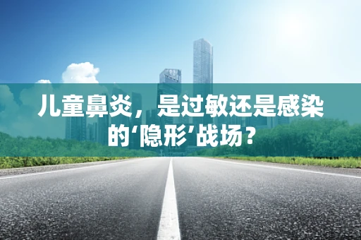 儿童鼻炎，是过敏还是感染的‘隐形’战场？