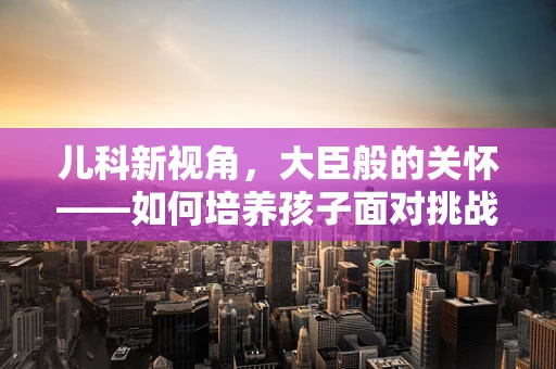 儿科新视角，大臣般的关怀——如何培养孩子面对挑战的韧性大臣