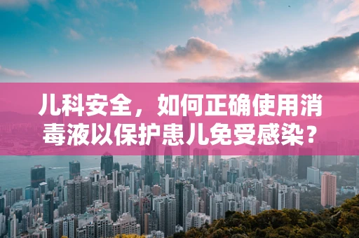 儿科安全，如何正确使用消毒液以保护患儿免受感染？