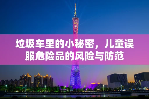 垃圾车里的小秘密，儿童误服危险品的风险与防范