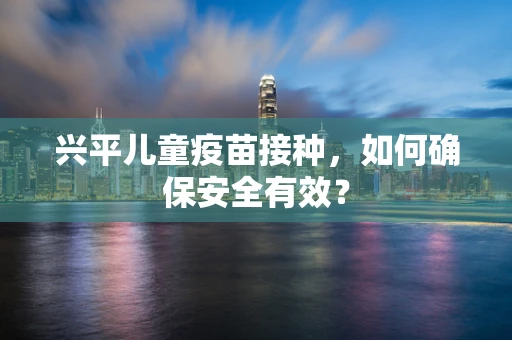 兴平儿童疫苗接种，如何确保安全有效？