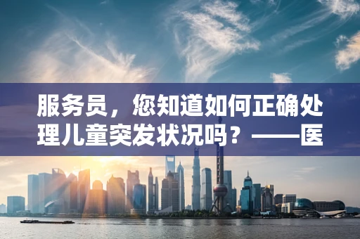 服务员，您知道如何正确处理儿童突发状况吗？——医院儿科医生的专业提醒