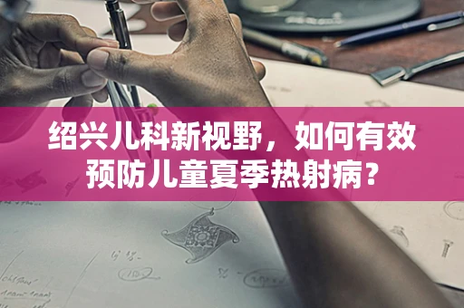绍兴儿科新视野，如何有效预防儿童夏季热射病？