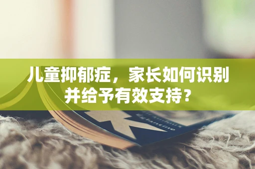 儿童抑郁症，家长如何识别并给予有效支持？