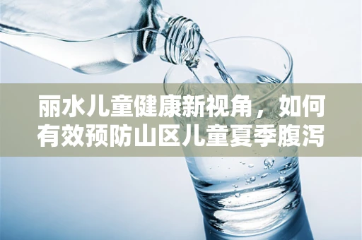 丽水儿童健康新视角，如何有效预防山区儿童夏季腹泻？