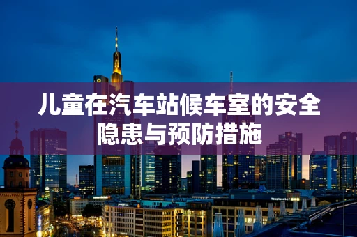 儿童在汽车站候车室的安全隐患与预防措施