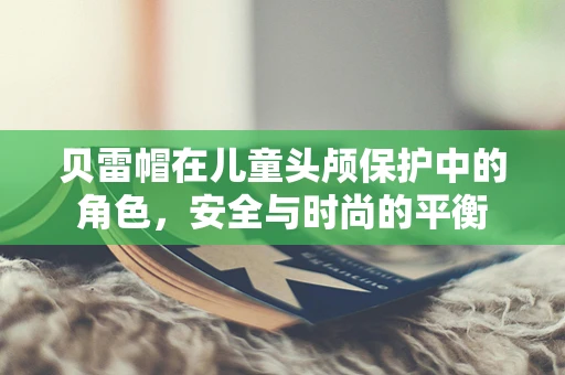 贝雷帽在儿童头颅保护中的角色，安全与时尚的平衡