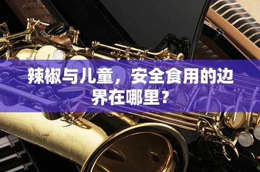辣椒与儿童，安全食用的边界在哪里？