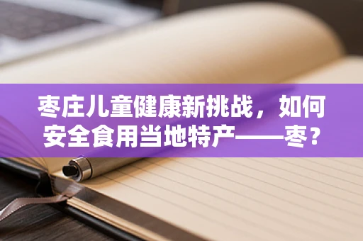 枣庄儿童健康新挑战，如何安全食用当地特产——枣？