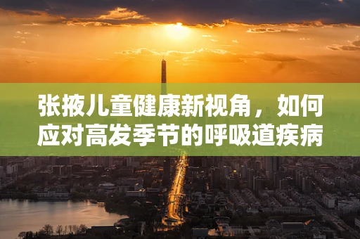 张掖儿童健康新视角，如何应对高发季节的呼吸道疾病？