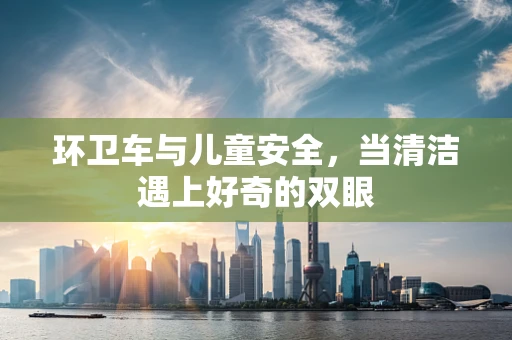 环卫车与儿童安全，当清洁遇上好奇的双眼
