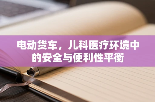 电动货车，儿科医疗环境中的安全与便利性平衡