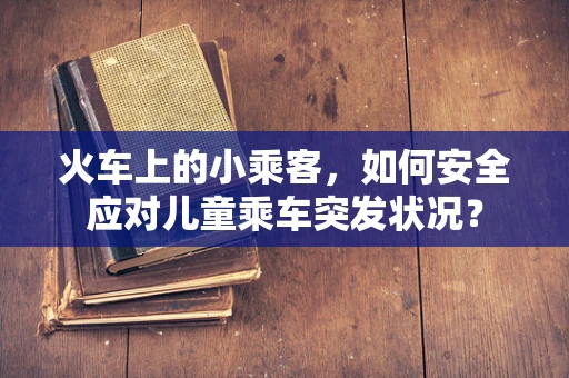火车上的小乘客，如何安全应对儿童乘车突发状况？