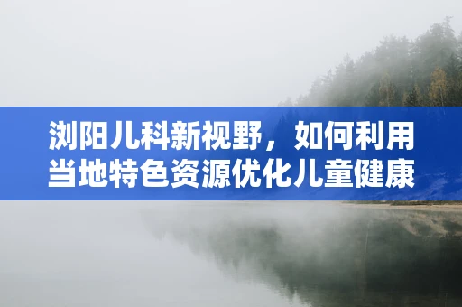 浏阳儿科新视野，如何利用当地特色资源优化儿童健康管理？