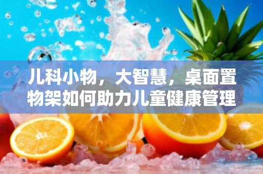 儿科小物，大智慧，桌面置物架如何助力儿童健康管理？