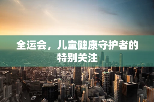 全运会，儿童健康守护者的特别关注
