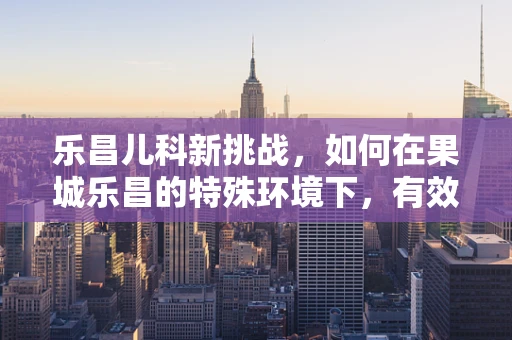 乐昌儿科新挑战，如何在果城乐昌的特殊环境下，有效预防儿童季节性呼吸道感染？