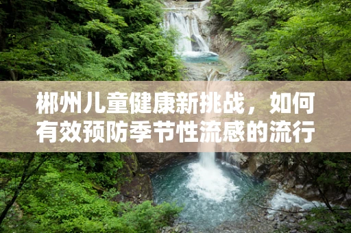 郴州儿童健康新挑战，如何有效预防季节性流感的流行？