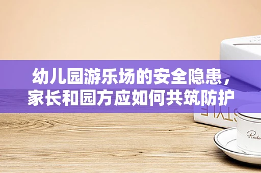 幼儿园游乐场的安全隐患，家长和园方应如何共筑防护网？