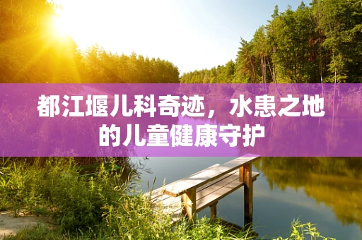 都江堰儿科奇迹，水患之地的儿童健康守护