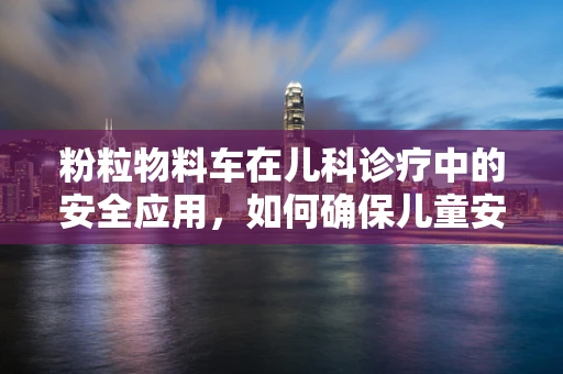 粉粒物料车在儿科诊疗中的安全应用，如何确保儿童安全？