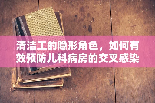 清洁工的隐形角色，如何有效预防儿科病房的交叉感染？