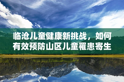 临沧儿童健康新挑战，如何有效预防山区儿童罹患寄生虫病？